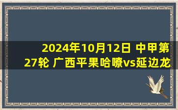 2024年10月12日 中甲第27轮 广西平果哈嘹vs延边龙鼎 全场录像